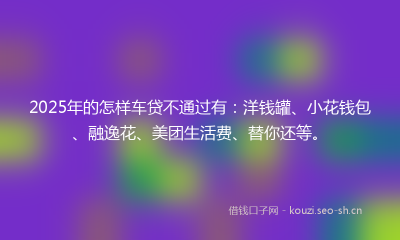 2025年的怎样车贷不通过有：洋钱罐、小花钱包、融逸花、美团生活费、替你还等。