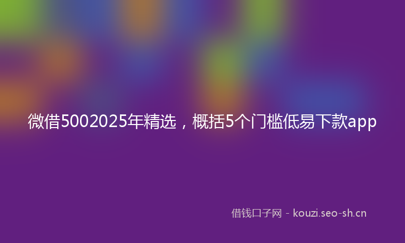 微借5002025年精选，概括5个门槛低易下款app
