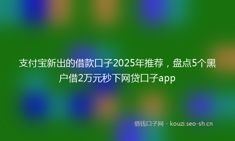 支付宝新出的借款口子2025年推荐，盘点5个黑户借2万元秒下网贷口子app