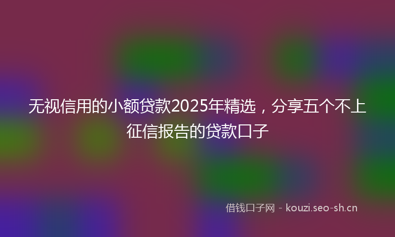 无视信用的小额贷款2025年精选,分享五个不上征信报告的贷款口子