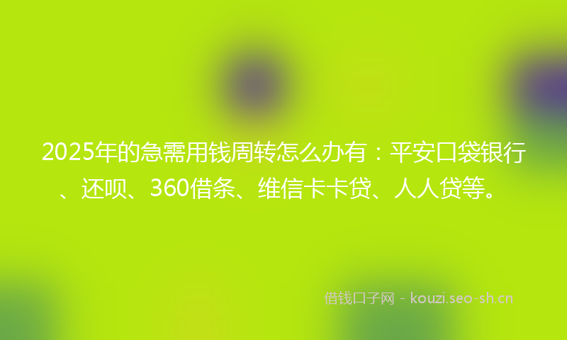 2025年的急需用钱周转怎么办有：平安口袋银行、还呗、360借条、维信卡卡贷、人人贷等。