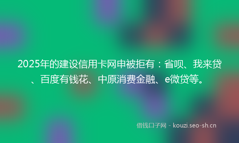 2025年的建设信用卡网申被拒有：省呗、我来贷、百度有钱花、中原消费金融、e微贷等。