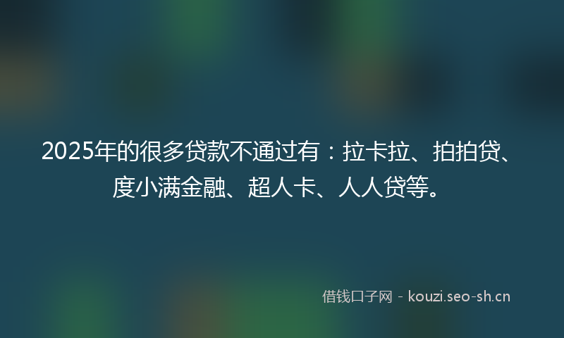 2025年的很多贷款不通过有：拉卡拉、拍拍贷、度小满金融、超人卡、人人贷等。