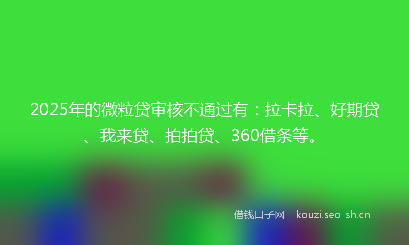 2025年的微粒贷审核不通过有：拉卡拉、好期贷、我来贷、拍拍贷、360借条等。