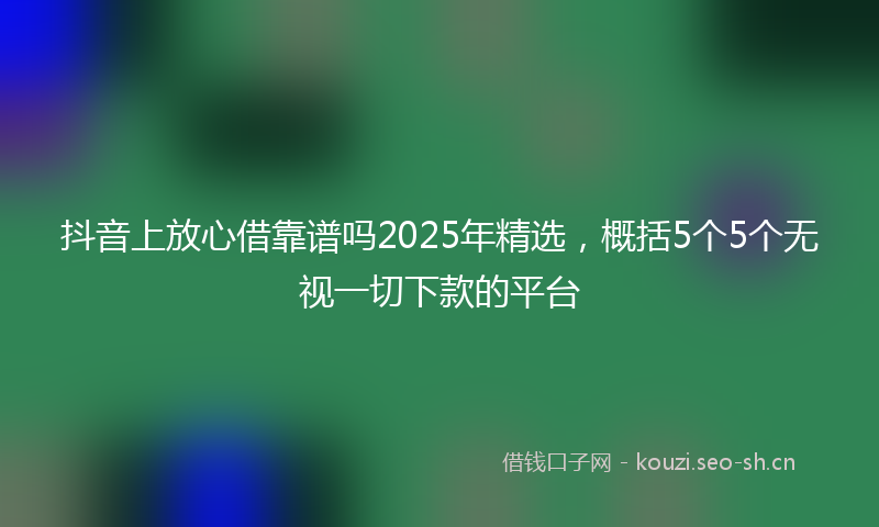 抖音上放心借靠谱吗2025年精选，概括5个5个无视一切下款的平台