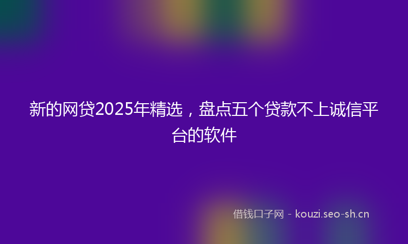 新的网贷2025年精选，盘点五个贷款不上诚信平台的软件