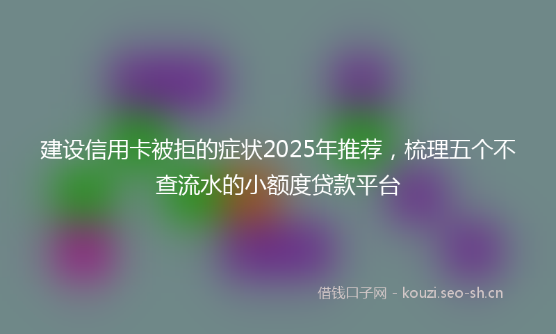 建设信用卡被拒的症状2025年推荐，梳理五个不查流水的小额度贷款平台