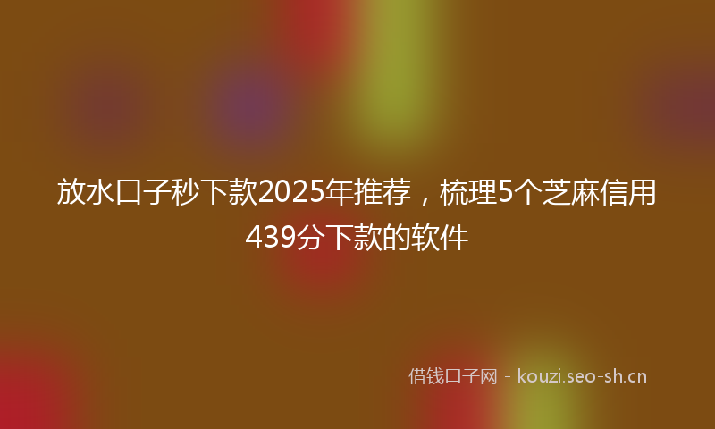 放水口子秒下款2025年推荐，梳理5个芝麻信用439分下款的软件