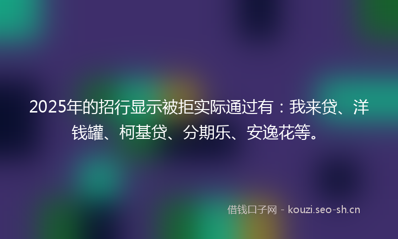 2025年的招行显示被拒实际通过有：我来贷、洋钱罐、柯基贷、分期乐、安逸花等。