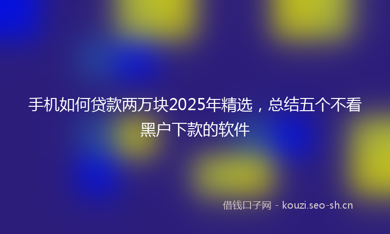 手机如何贷款两万块2025年精选，总结五个不看黑户下款的软件
