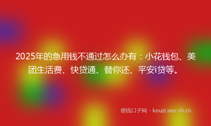 2025年的急用钱不通过怎么办有：小花钱包、美团生活费、快贷通、替你还、平安i贷等。