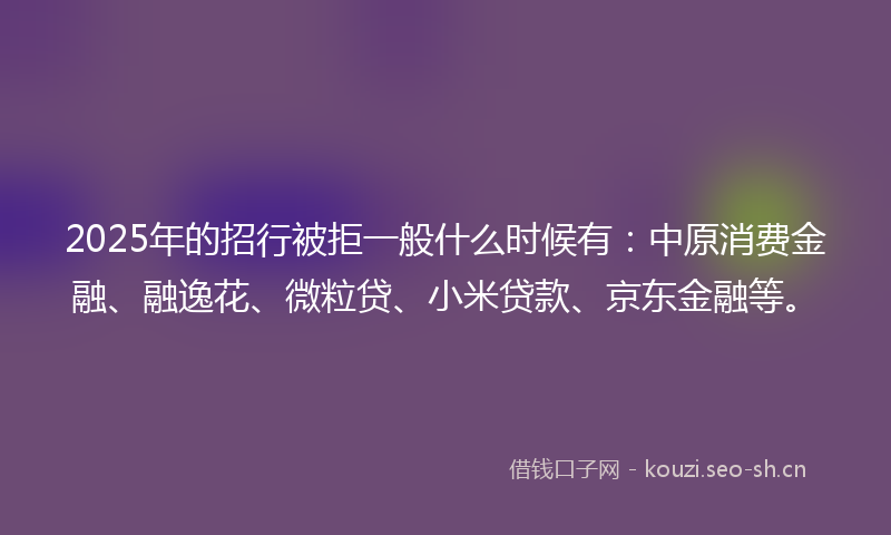 2025年的招行被拒一般什么时候有：中原消费金融、融逸花、微粒贷、小米贷款、京东金融等。