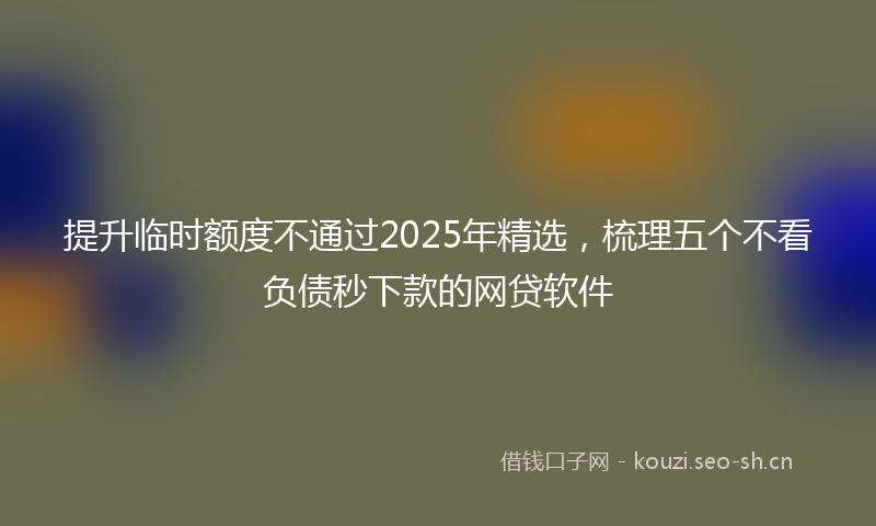 提升临时额度不通过2025年精选，梳理五个不看负债秒下款的网贷软件
