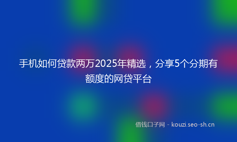 手机如何贷款两万2025年精选，分享5个分期有额度的网贷平台