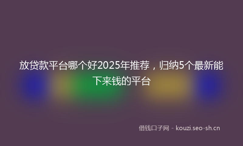放贷款平台哪个好2025年推荐，归纳5个最新能下来钱的平台