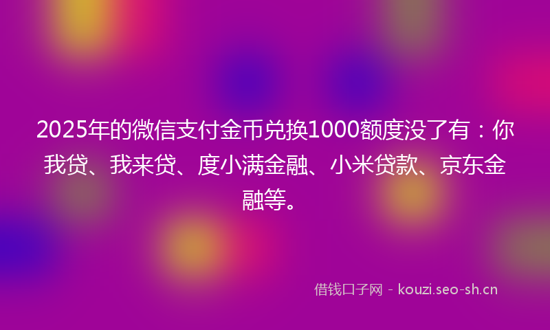 2025年的微信支付金币兑换1000额度没了有:你我贷、我来贷、度小满金融、小米贷款、京东金融等。