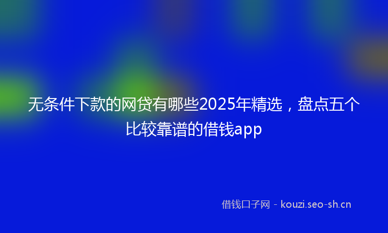 无条件下款的网贷有哪些2025年精选，盘点五个比较靠谱的借钱app