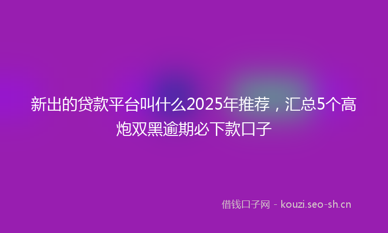 新出的贷款平台叫什么2025年推荐，汇总5个高炮双黑逾期必下款口子