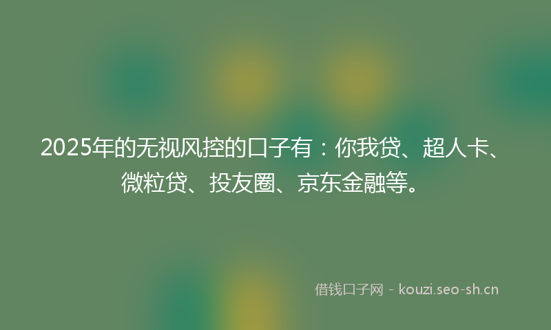 2025年的无视风控的口子有：你我贷、超人卡、微粒贷、投友圈、京东金融等。