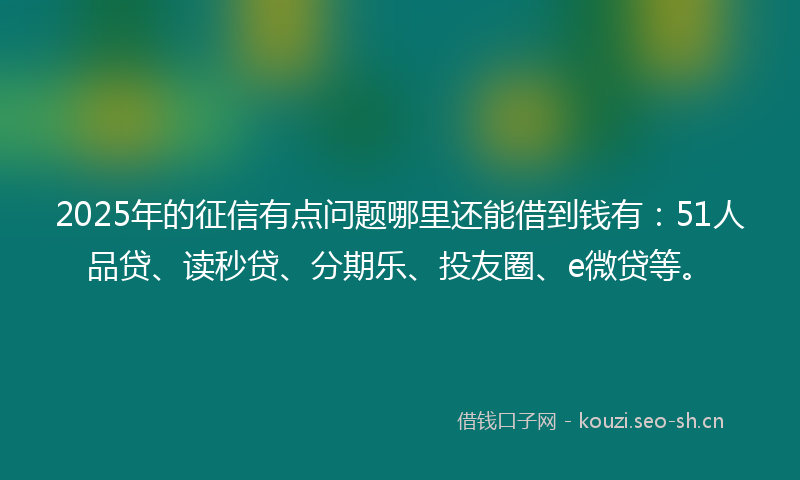 2025年的征信有点问题哪里还能借到钱有：51人品贷、读秒贷、分期乐、投友圈、e微贷等。