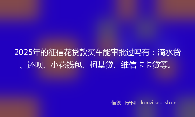 2025年的征信花贷款买车能审批过吗有：滴水贷、还呗、小花钱包、柯基贷、维信卡卡贷等。