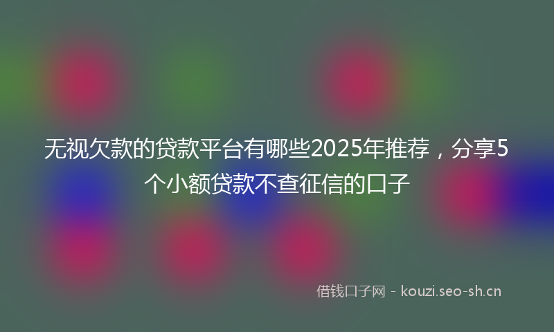 无视欠款的贷款平台有哪些2025年推荐，分享5个小额贷款不查征信的口子