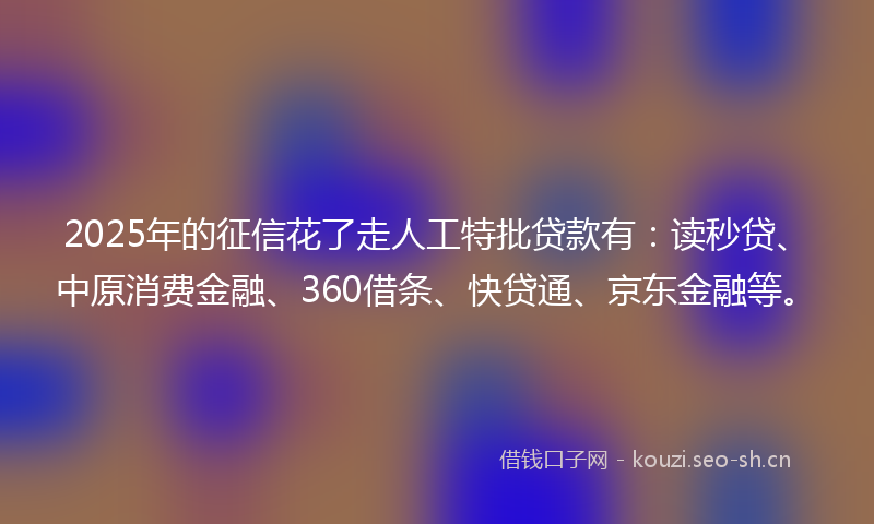 2025年的征信花了走人工特批贷款有：读秒贷、中原消费金融、360借条、快贷通、京东金融等。