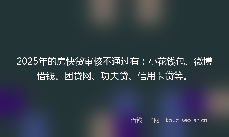 2025年的房快贷审核不通过有：小花钱包、微博借钱、团贷网、功夫贷、信用卡贷等。