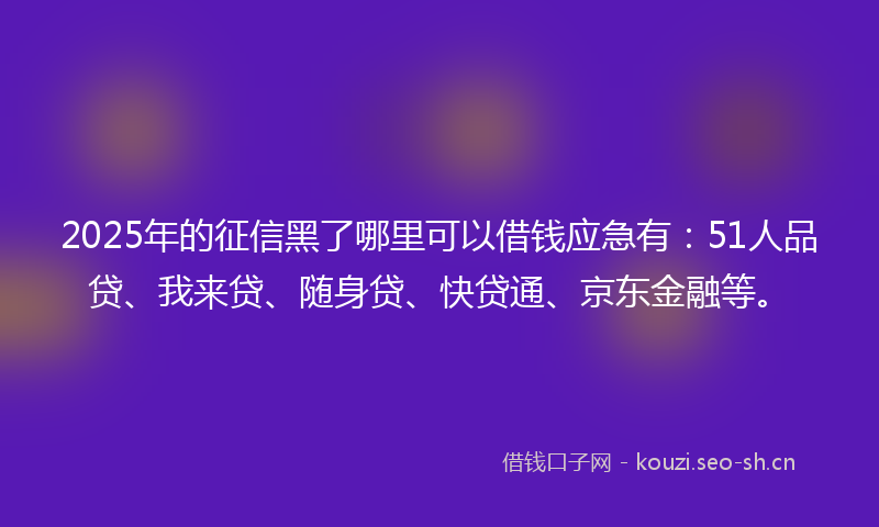 2025年的征信黑了哪里可以借钱应急有：51人品贷、我来贷、随身贷、快贷通、京东金融等。