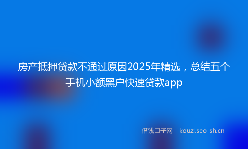 房产抵押贷款不通过原因2025年精选，总结五个手机小额黑户快速贷款app