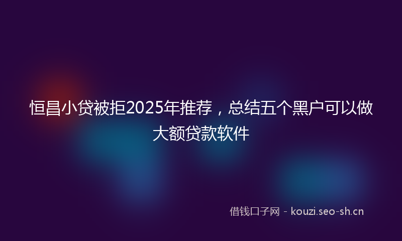 恒昌小贷被拒2025年推荐,总结五个黑户可以做大额贷款软件