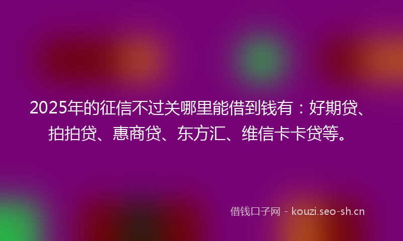 2025年的征信不过关哪里能借到钱有：好期贷、拍拍贷、惠商贷、东方汇、维信卡卡贷等。