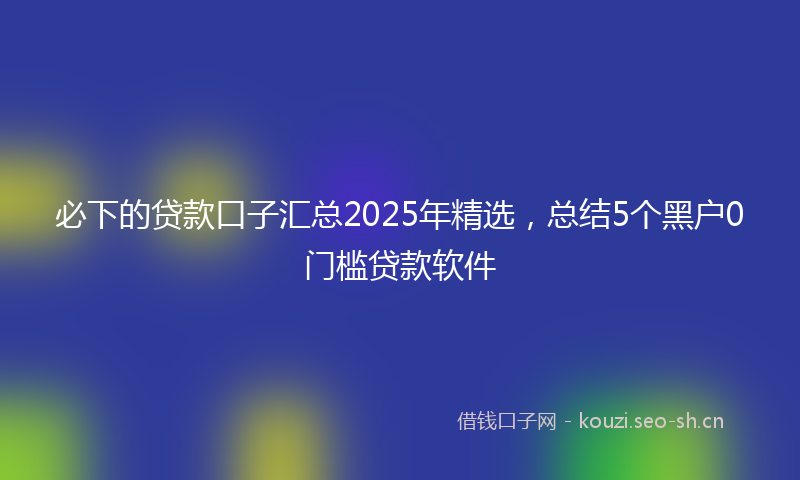 必下的贷款口子汇总2025年精选，总结5个黑户0门槛贷款软件