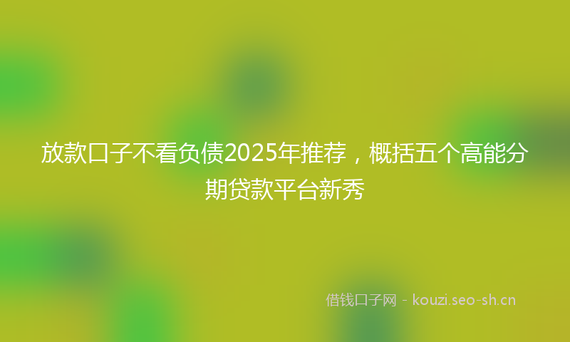 放款口子不看负债2025年推荐，概括五个高能分期贷款平台新秀