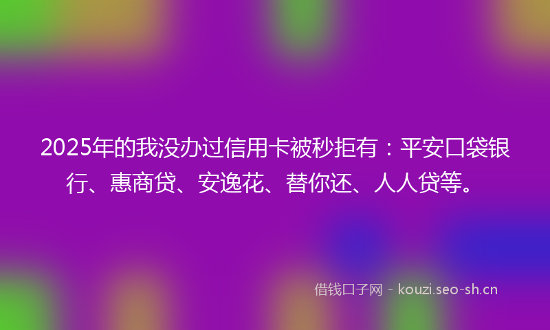 2025年的我没办过信用卡被秒拒有：平安口袋银行、惠商贷、安逸花、替你还、人人贷等。