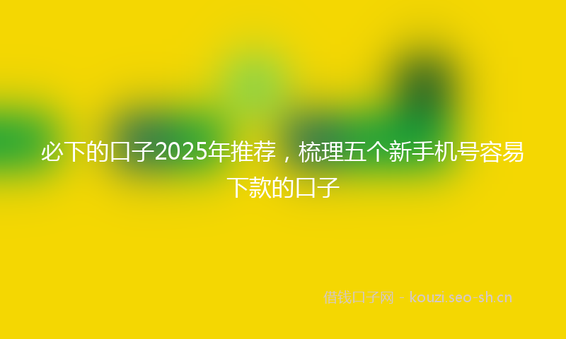 必下的口子2025年推荐，梳理五个新手机号容易下款的口子