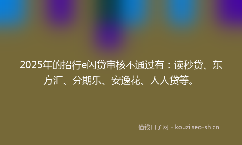 2025年的招行e闪贷审核不通过有：读秒贷、东方汇、分期乐、安逸花、人人贷等。
