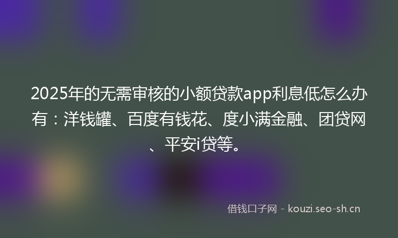 2025年的无需审核的小额贷款app利息低怎么办有：洋钱罐、百度有钱花、度小满金融、团贷网、平安i贷等。