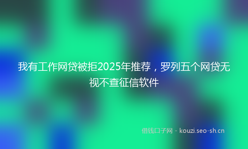 我有工作网贷被拒2025年推荐，罗列五个网贷无视不查征信软件