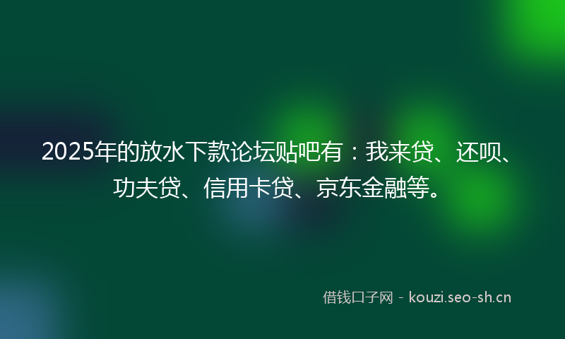 2025年的放水下款论坛贴吧有：我来贷、还呗、功夫贷、信用卡贷、京东金融等。
