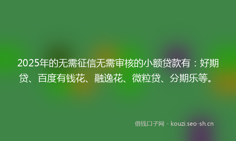 2025年的无需征信无需审核的小额贷款有:好期贷、百度有钱花、融逸花、微粒贷、分期乐等。