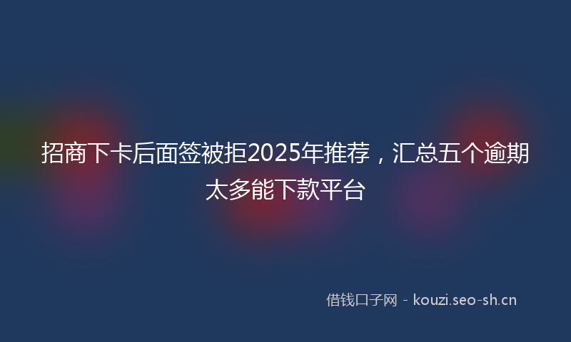招商下卡后面签被拒2025年推荐，汇总五个逾期太多能下款平台