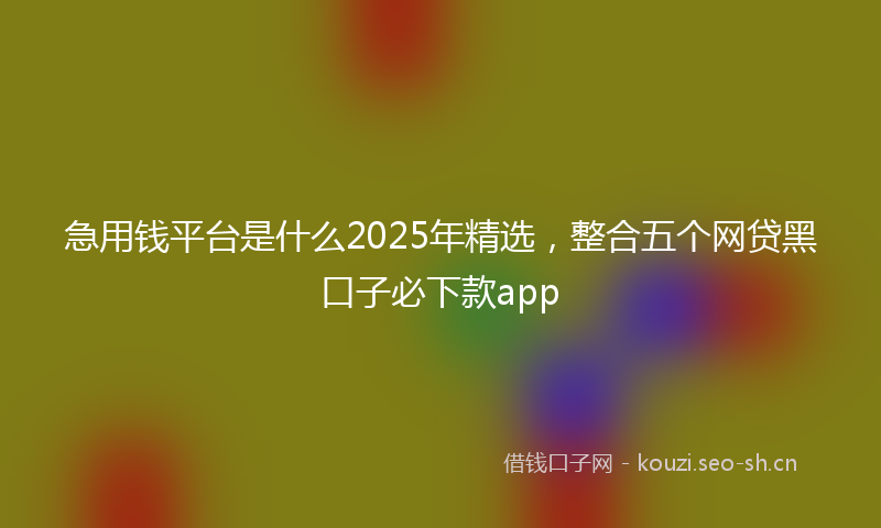 急用钱平台是什么2025年精选，整合五个网贷黑口子必下款app