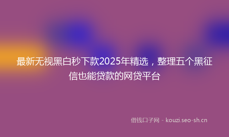 最新无视黑白秒下款2025年精选，整理五个黑征信也能贷款的网贷平台