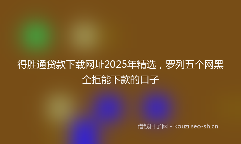 得胜通贷款下载网址2025年精选，罗列五个网黑全拒能下款的口子