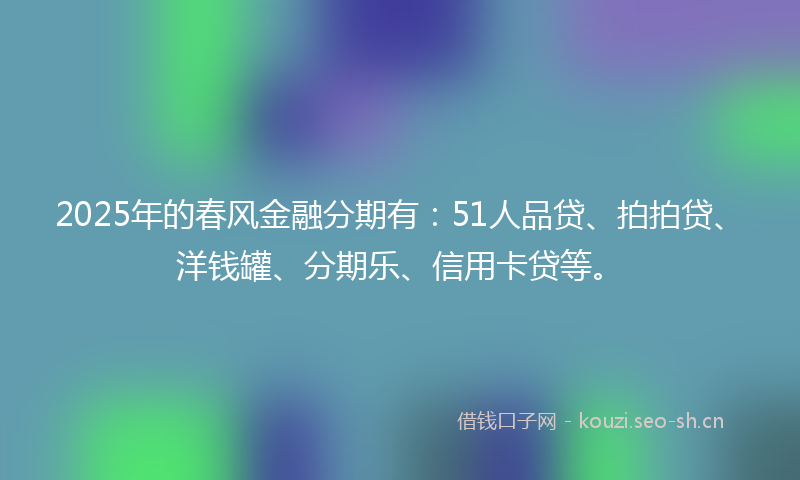 2025年的春风金融分期有：51人品贷、拍拍贷、洋钱罐、分期乐、信用卡贷等。