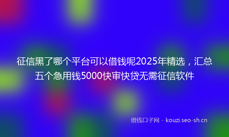 征信黑了哪个平台可以借钱呢2025年精选，汇总五个急用钱5000快审快贷无需征信软件