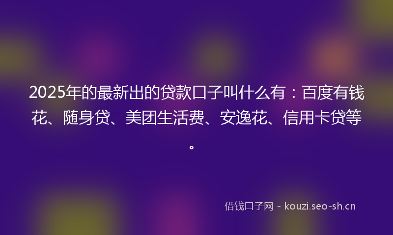2025年的最新出的贷款口子叫什么有：百度有钱花、随身贷、美团生活费、安逸花、信用卡贷等。