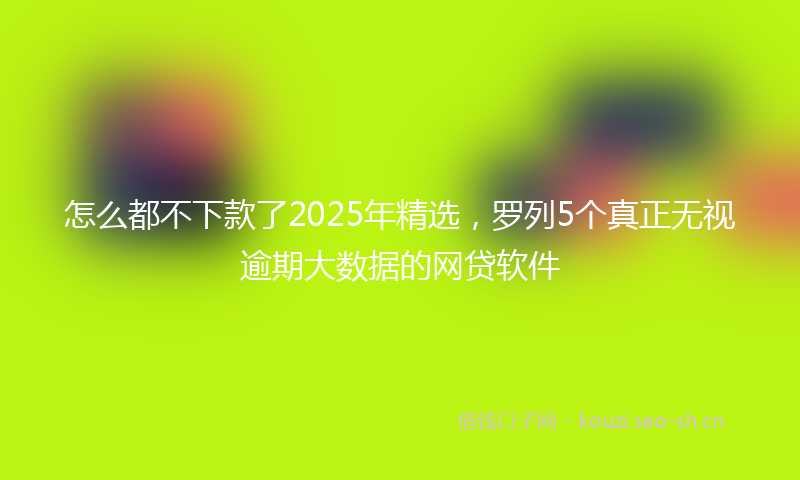怎么都不下款了2025年精选，罗列5个真正无视逾期大数据的网贷软件