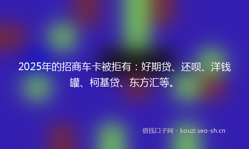 2025年的招商车卡被拒有：好期贷、还呗、洋钱罐、柯基贷、东方汇等。